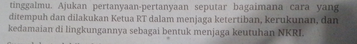 tinggalmu. Ajukan pertanyaan-pertanyaan seputar bagaimana cara yang 
ditempuh dan dilakukan Ketua RT dalam menjaga ketertiban, kerukunan, dan 
kedamaian di lingkungannya sebagai bentuk menjaga keutuhan NKRI.