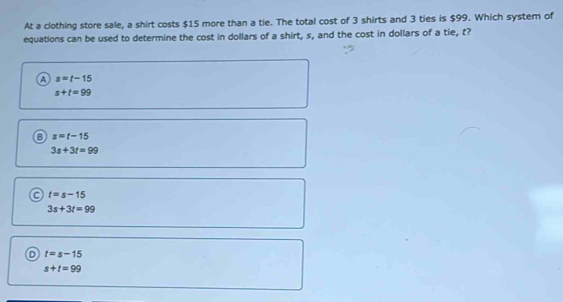 At a clothing store sale, a shirt costs $15 more than a tie. The total cost of 3 shirts and 3 ties is $99. Which system of
equations can be used to determine the cost in dollars of a shirt, s, and the cost in dollars of a tie, t?
A s=t-15
s+t=99
B s=t-15
3s+3t=99
a t=s-15
3s+3t=99
D t=s-15
s+t=99