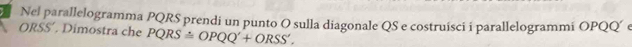 Nel parallelogramma PQRS prendi un punto O sulla diagonale QS e costruisci i parallelogrammi OPQQ´ e
ORSS' Dimostra che PQRS≌ OPQQ'+ORSS'.