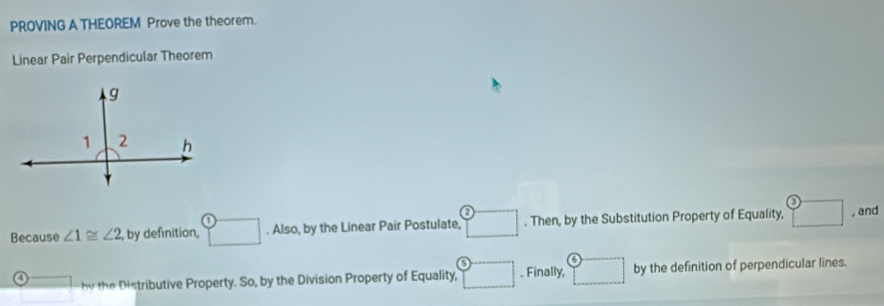 PROVING A THEOREM Prove the theorem.
Linear Pair Perpendicular Theorem
Because ∠ 1≌ ∠ 2 , by definition, □. Also, by the Linear Pair Postulate, □. Then, by the Substitution Property of Equality, ^^3 , and
4 overline □  by the Distributive Property. So, by the Division Property of Equality, □. Finally, □ by the definition of perpendicular lines.