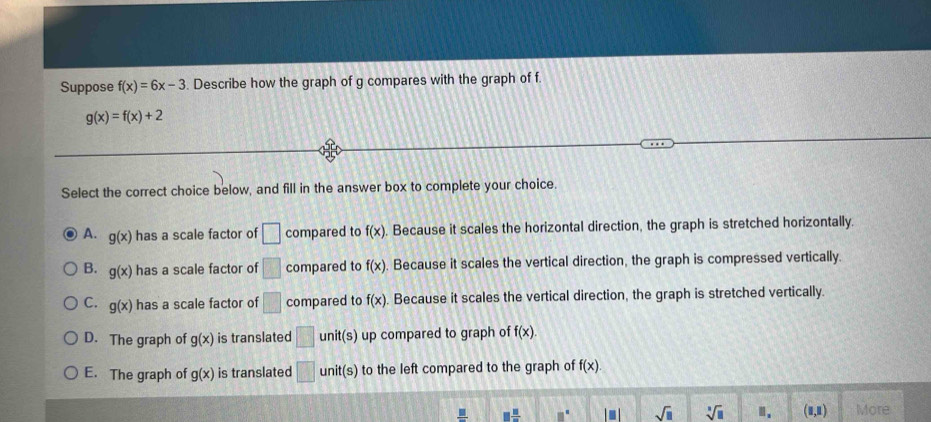 Suppose f(x)=6x-3. Describe how the graph of g compares with the graph of f
g(x)=f(x)+2
Select the correct choice below, and fill in the answer box to complete your choice.
A. g(x) has a scale factor of □ compared to f(x). Because it scales the horizontal direction, the graph is stretched horizontally.
B. g(x) has a scale factor of □ compared to f(x) Because it scales the vertical direction, the graph is compressed vertically.
C. g(x) has a scale factor of □ compared to f(x). Because it scales the vertical direction, the graph is stretched vertically.
D. The graph of g(x) is translated □ unit(s) up compared to graph of f(x).
E. The graph of g(x) is translated □ unit(s) to the left compared to the graph of f(x).
frac _ □  □  □ /□   □° I□ I sqrt(□ ) sqrt[□](□ ) .. (□ ,□ ) More