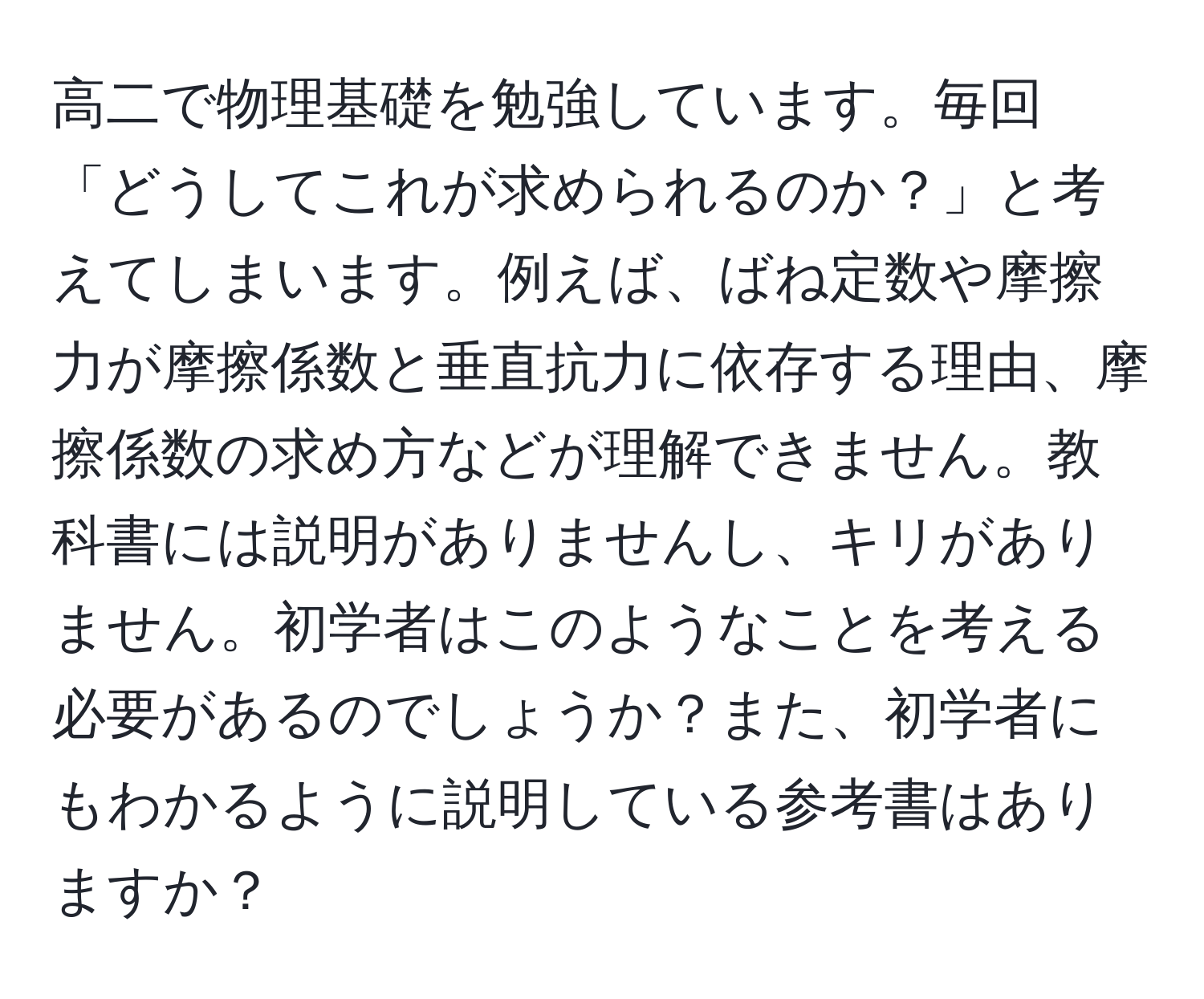 高二で物理基礎を勉強しています。毎回「どうしてこれが求められるのか？」と考えてしまいます。例えば、ばね定数や摩擦力が摩擦係数と垂直抗力に依存する理由、摩擦係数の求め方などが理解できません。教科書には説明がありませんし、キリがありません。初学者はこのようなことを考える必要があるのでしょうか？また、初学者にもわかるように説明している参考書はありますか？