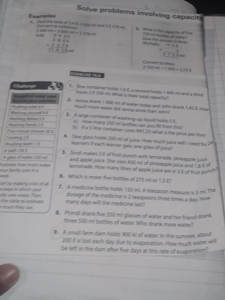 Solve problems involving capacity
Examples
Conet is milln
j 40 mt+2860mt-5303mt
B Fnd ther sotal of 3A E 2  B ml sted 5 2 37B m 2. What is the capacity of five 750 mi tatles of water? Give the gwer in lres
beginarrayr 3400 2850 -5378 hline 11428=endarray
Multtiony beginarrayr 750 * 5 hline 3750endarray
Comuent to lies
3750ml+l=1000-3.75l
Challemps 1. One contaimer holds 1,6 2, a second holds 1 400 mil and a third
holds 2 É 350 mi. What is their total capaciy
Age pomreting sestnitions B n of sunee used
2. Jemma drank 1 800 mil of watter today and John drank 1,45 &. How
Pluning aster  é much mone water did Jenma drink than john?
Rading jourel 4 £
3. A lange comainer of washing-up liquid holds 5 E
Waining dohes 5 8 a) How many 250 mil botties can you fill from this?
Washing tands 2é
b) If a 5 litre container costs R47,25 what is the price per litre?
Fmtate sheee  é
Cosking 2 8 4. One glass holds 250 mi of juice. How much juice willl I need for 2
Budting aeet ? £ learners if each learner giets one glass of juice?
A tari 150 £ 5. Sindi makes 3 & of fruit punch with lemonade, pineapple juice
A ejaes of water 205 ed and apple juice. She uses 450 mi of pineapple juice and 1,8 £ of
Esrtetate tot muate mater lemonade. How many littres of apple juice are in 3 & of fruit punch!
sur family uses i a
? 6. Which is more: five battles of 275 mil or 1,5 E?
tt by makling a lot of all
* ways in wflich yose 7. A medicine bottle holds 150 mil. A teaspoon measure is 5 ml. The
mily ases water. Them dosage of the medicine is 2 teaspoons three times a day. How
a due sasãe do esfimare many days will the medicine last?
e much trey use. 8. Phindli drank five 350 mil glasses of water and her friend drank
three 500 mi bottles of water. Who drank more water?
9. A smalll farm dam holds 900 kJ of water. In the summer, about
200 8 is lost each day due to evaporation. How much water will
be left in the dam after five days at this rate of evaporation?