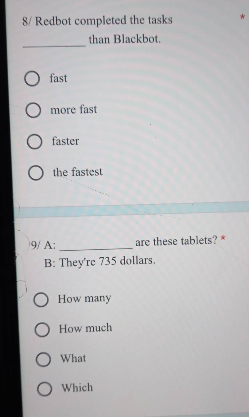 8/ Redbot completed the tasks
_
than Blackbot.
fast
more fast
faster
the fastest
9/ A: _are these tablets? *
B: They're 735 dollars.
How many
How much
What
Which