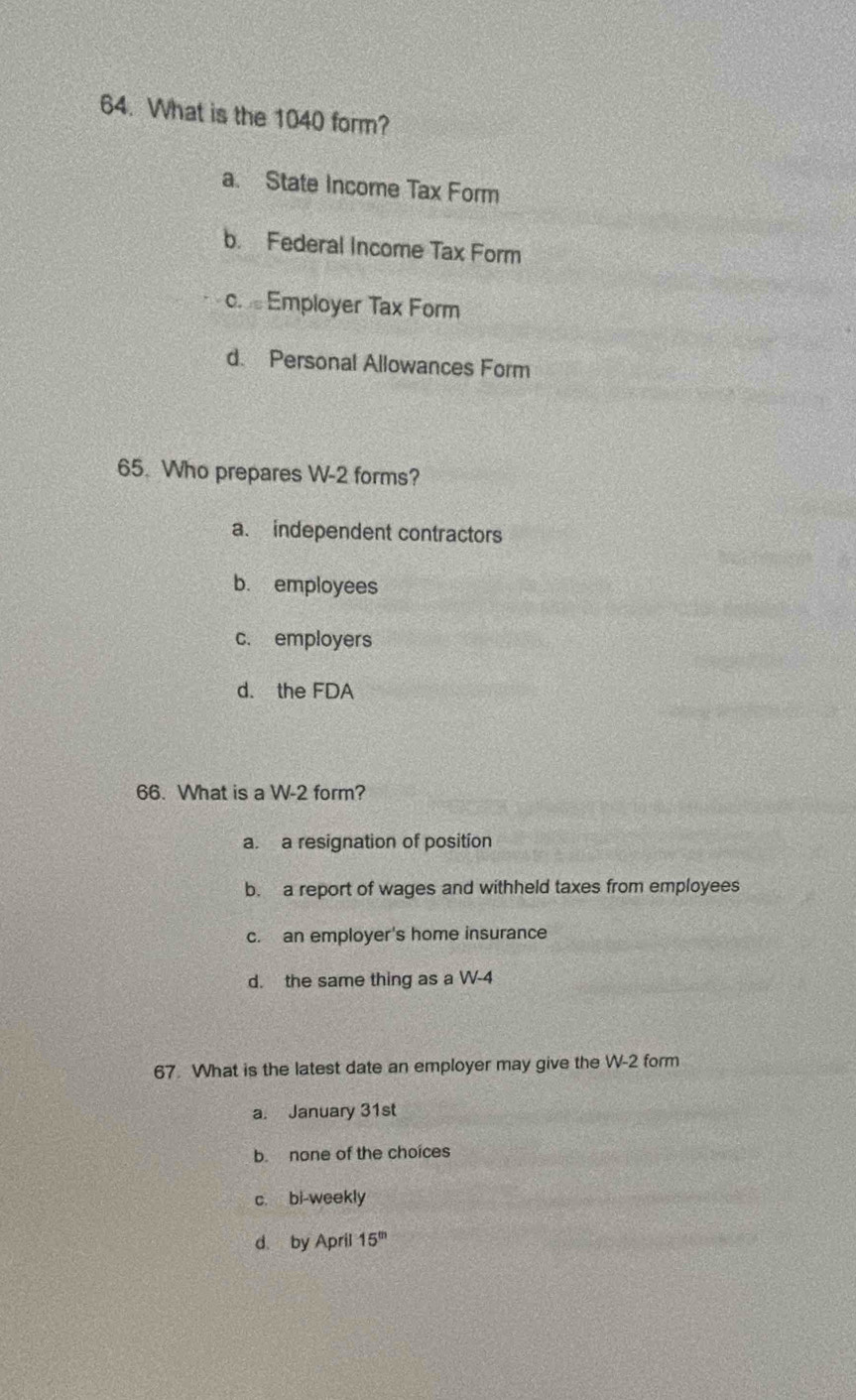 What is the 1040 form?
a. State Income Tax Form
b. Federal Income Tax Form
c. Employer Tax Form
d. Personal Allowances Form
65. Who prepares W-2 forms?
a. independent contractors
b. employees
c. employers
d. the FDA
66. What is a W-2 form?
a. a resignation of position
b. a report of wages and withheld taxes from employees
c. an employer's home insurance
d. the same thing as a W-4
67. What is the latest date an employer may give the W-2 form
a. January 31st
b. none of the choices
c. bi-weekly
d by April 15^m