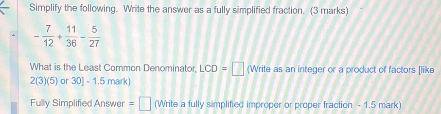 Simplify the following. Write the answer as a fully simplified fraction. (3 marks)
- 7/12 + 11/36 - 5/27 
What is the Least Common Denominator, LCD=□ (Write as an integer or a product of factors [like 
2(3)(5) or 30 ] - 1.5 mark) 
Fully Simplified Answer =□ (Write a fully simplified improper or proper fraction - 1.5 mark)