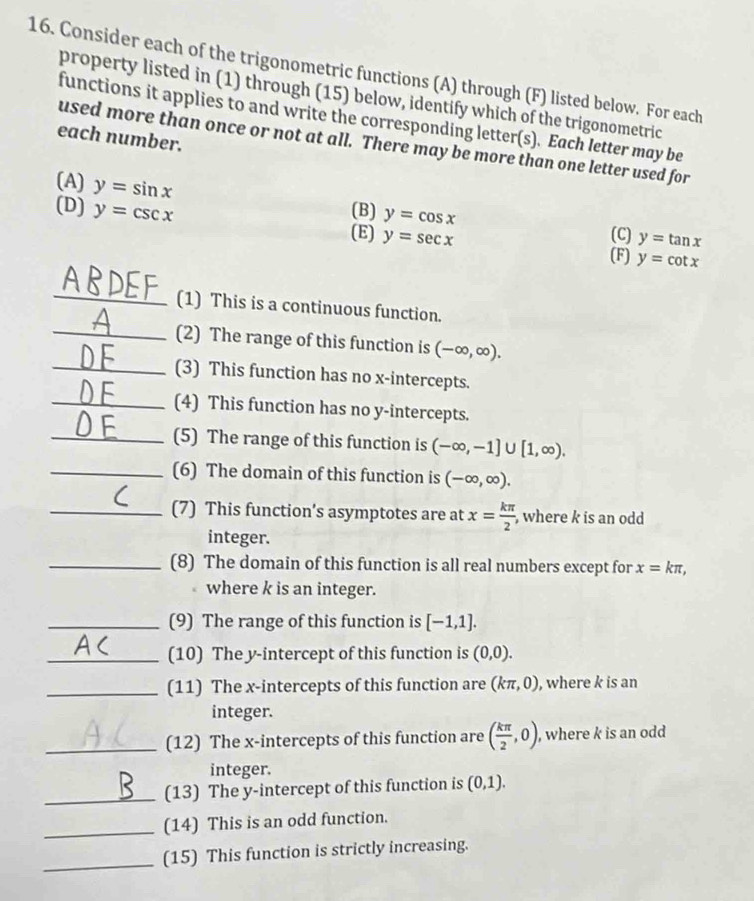 Consider each of the trigonometric functions (A) through (F) listed below. For each 
property listed in (1) through (15) below, identify which of the trigonometric 
functions it applies to and write the corresponding letter(s). Each letter may be 
each number. 
used more than once or not at all. There may be more than one letter used for 
(A) y=sin x
(D) y=csc x (B) y=cos x (C) y=tan x
(E) y=sec x (F) y=cot x
_(1) This is a continuous function. 
_(2) The range of this function is (-∈fty ,∈fty ). 
_(3) This function has no x-intercepts. 
_(4) This function has no y-intercepts. 
_(5) The range of this function is (-∈fty ,-1]∪ [1,∈fty ). 
_(6) The domain of this function is (-∈fty ,∈fty ). 
_(7) This function’s asymptotes are at x= kπ /2  , where k is an odd 
integer. 
_(8) The domain of this function is all real numbers except for x=kπ , 
where k is an integer. 
_(9) The range of this function is [-1,1]. 
_(10) The y-intercept of this function is (0,0). 
_(11) The x-intercepts of this function are (kπ ,0) , where k is an 
integer. 
_(12) The x-intercepts of this function are ( kπ /2 ,0) , where k is an odd 
integer. 
_(13) The y-intercept of this function is (0,1). 
_(14) This is an odd function. 
_(15) This function is strictly increasing.