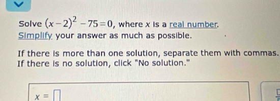 Solve (x-2)^2-75=0 , where x is a real number. 
Simplify your answer as much as possible. 
If there is more than one solution, separate them with commas. 
If there is no solution, click "No solution."
x=□
frac L