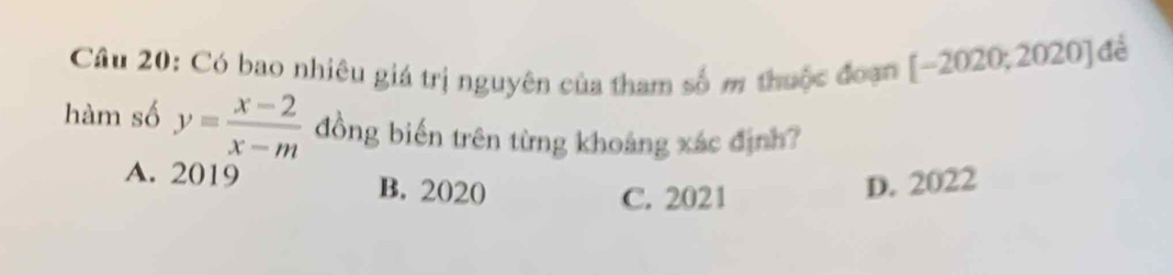 Có bao nhiêu giá trị nguyên của tham số m thuộc đoạn | -20 20; 2020] đẻ
hàm số y= (x-2)/x-m  đồng biến trên từng khoảng xác định?
A. 2019 B. 2020 D. 2022
C. 2021