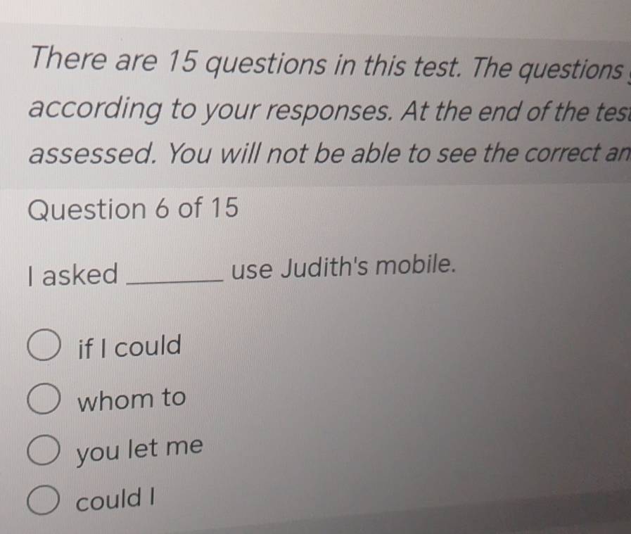 There are 15 questions in this test. The questions 
according to your responses. At the end of the tes 
assessed. You will not be able to see the correct an 
Question 6 of 15 
I asked _use Judith's mobile. 
if I could 
whom to 
you let me 
could I