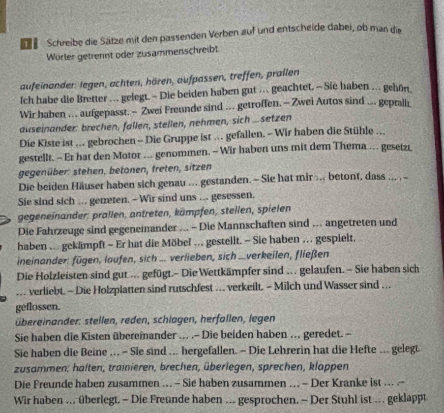 Schreibe die Sätze mit den passenden Verben auf und entscheide dabei, ob man die
Wörter getrennt oder zusammenschreibt.
aufeinander legen, achten, hören, aufpassen, treffen, prallen
Ich habe die Bretter .. gelegt. - Die beiden haben gut .. geachtet. — Sie haben ... gehön.
Wir haben .. aufgepasst. - Zwei Freunde sind ... getroffen. - Zwei Autos sind ... gepralit
auseinander: brechen, fallen, stellen, nehmen, sich ...setzen
Die Kiste ist ... gebrochen - Die Gruppe ist ... gefallen. - Wir haben die Stühle ...
gestellt. - Er hat den Motor ... genommen. - Wir haben uns mit dem Thema ….. gesetzt,
gegenüber: stehen, betonen, freten, sitzen
Die beiden Häuser haben sich genau ... gestanden. - Sie hat mir ... betont, dass ... , -
Sie sind sich ... gerreten. - Wir sind uns ... gesessen.
gegeneinander: prallen, antreten, kämpfen, stellen, spielen
Die Fahrzeuge sind gegenemnander ... - Die Mannschaften sind ... angetreten und
haben ... gekämpft - Er hat die Möbel ... gestellt. - Sie haben ... gespielt,
ineinander: fügen, laufen, sich ... verlieben, sich ...verkeilen, fließen
Die Holzleisten sind gut ... gefügt.- Die Wettkämpfer sind ... gelaufen. ~ Sie haben sich
... verliebt. - Die Holzplatten sind rutschfest … verkeilt. - Milch und Wasser sind …
geflossen.
übereinander: stellen, reden, schlagen, herfallen, legen
Sie haben die Kisten übereinander ... .- Die beiden haben ... geredet. -
Sie haben die Beine ... - Sie sind ... hergefallen. - Die Lehrerin hat die Hefte ... gelegt.
zusammen: halten, trainieren, brechen, überlegen, sprechen, klappen
Die Freunde haben zusammen ... - Sie haben zusammen ... - Der Kranke ist ... -
Wir haben ... überlegt. - Die Freunde haben ... gesprochen. - Der Stuhl ist ... geklappt