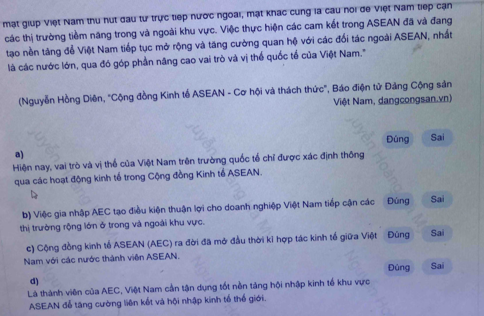 mạt giup Việt Nam thu hut đau tư trực tiếp nước ngoai, mạt khác cung la cau noi đe Việt Nam tiếp cạn 
các thị trường tiềm năng trong và ngoài khu vực. Việc thực hiện các cam kết trong ASEAN đã và đang 
tạo nền tảng để Việt Nam tiếp tục mở rộng và tăng cường quan hệ với các đối tác ngoài ASEAN, nhất 
là các nước lớn, qua đó góp phần nâng cao vai trò và vị thế quốc tế của Việt Nam." 
(Nguyễn Hồng Diên, “Cộng đồng Kinh tế ASEAN - Cơ hội và thách thức”, Báo điện tử Đảng Cộng sản 
Việt Nam, dangcongsan.vn) 
Đúng Sai 
a) 
Hiện nay, vai trò và vị thể của Việt Nam trên trường quốc tế chỉ được xác định thông 
qua các hoạt động kinh tế trong Cộng đồng Kinh tế ASEAN. 
b) Việc gia nhập AEC tạo điều kiện thuận lợi cho doanh nghiệp Việt Nam tiếp cận các Đúng Sai 
thị trường rộng lớn ở trong và ngoài khu vực. 
c) Cộng đồng kinh tế ASEAN (AEC) ra đời đã mở đầu thời kỉ hợp tác kinh tế giữa Việt Đúng Sai 
Nam với các nước thành viên ASEAN. 
Đúng Sai 
d) 
Là thành viên của AEC, Việt Nam cần tận dụng tốt nền tảng hội nhập kinh tế khu vực 
ASEAN để tăng cường liên kết và hội nhập kinh tế thế giới.