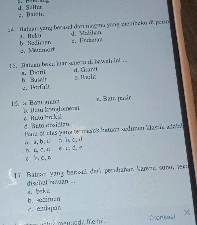 Belerag
d. Sulfur
e. Batolit
14. Batuan yang berasal dari magma yang membeku di perm
a. Beku d. Malihan
b. Sedimen e. Endapan
c. Metamorf
15. Batuan beku luar seperti di bawah ini ...
a. Diorit d. Granit
b. Basalt e. Riolit
c. Forfirit
16. a. Batu granit e. Batu pasir
b. Batu konglomerat
c. Batu breksi
d. Batu obsidian
Batu di atas yang termasuk batuan sedimen klastik adalah
a. a, b, c d. b, c, d
b. a, c, e e. c, d, e
c. b,c, e
17. Batuan yang berasal dari perubahan karena suhu, teka
disebut batuan ...
a. beku
b. sedimen
c. endapan
n t k mengedit file ini. Otorisasi X