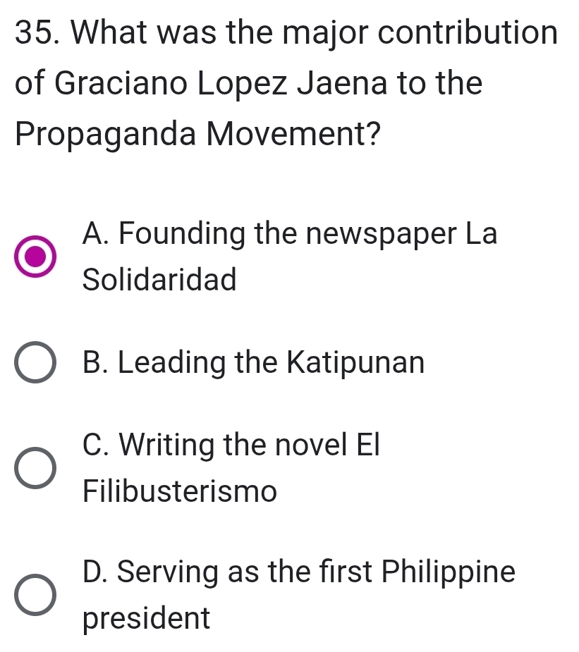 What was the major contribution
of Graciano Lopez Jaena to the
Propaganda Movement?
A. Founding the newspaper La
Solidaridad
B. Leading the Katipunan
C. Writing the novel El
Filibusterismo
D. Serving as the first Philippine
president