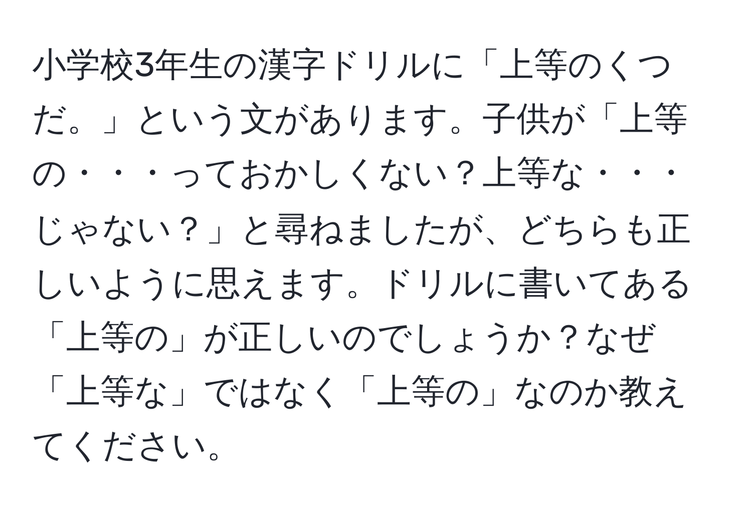 小学校3年生の漢字ドリルに「上等のくつだ。」という文があります。子供が「上等の・・・っておかしくない？上等な・・・じゃない？」と尋ねましたが、どちらも正しいように思えます。ドリルに書いてある「上等の」が正しいのでしょうか？なぜ「上等な」ではなく「上等の」なのか教えてください。