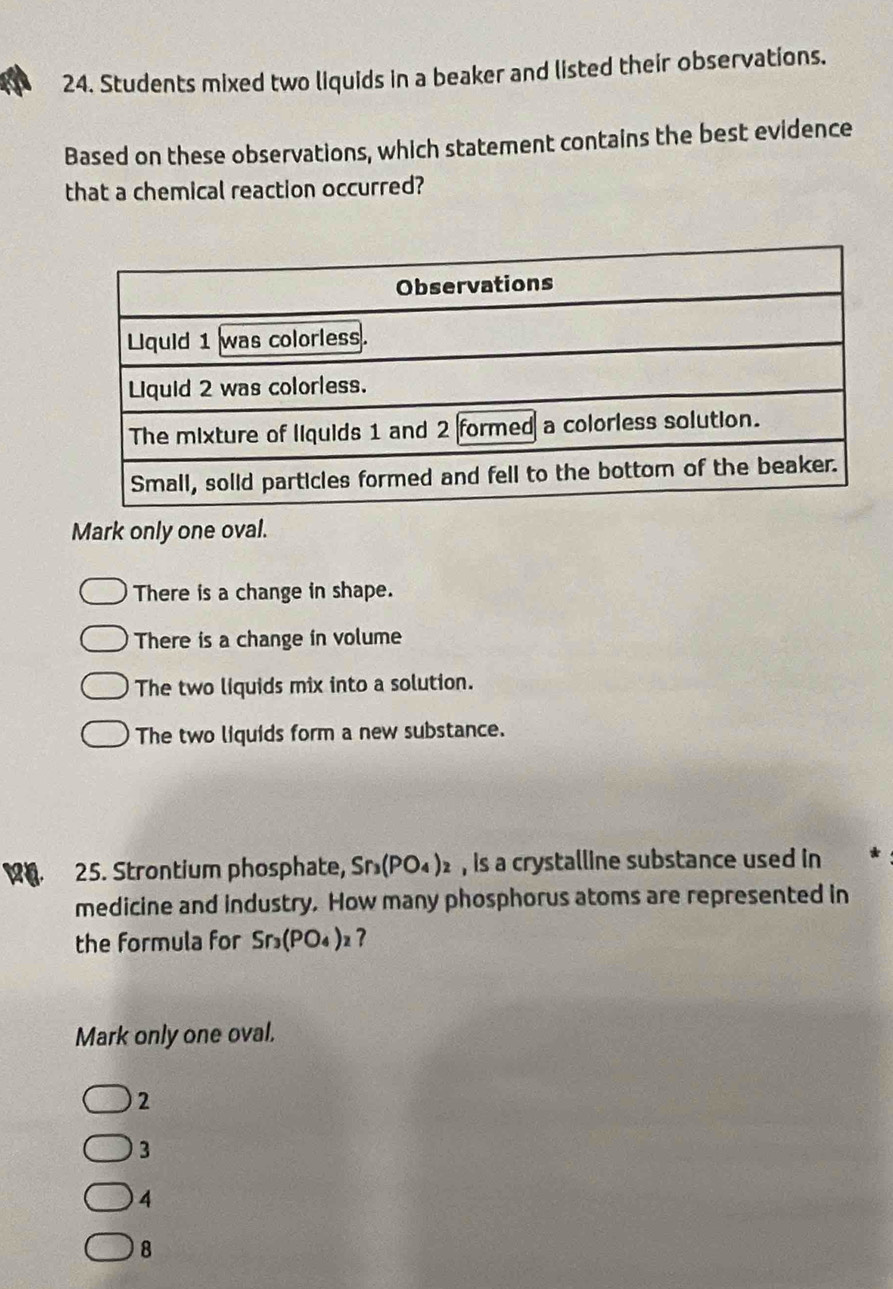 Students mixed two liquids in a beaker and listed their observations.
Based on these observations, which statement contains the best evidence
that a chemical reaction occurred?
Mark only one oval.
There is a change in shape.
There is a change in volume
The two liquids mix into a solution.
The two liquids form a new substance.
25. Strontium phosphate, Sr_3(PO_4)_2 , is a crystalline substance used in
medicine and industry. How many phosphorus atoms are represented in
the formula for Sr_3(PO_4)_2 ?
Mark only one oval.
2
3
4
8