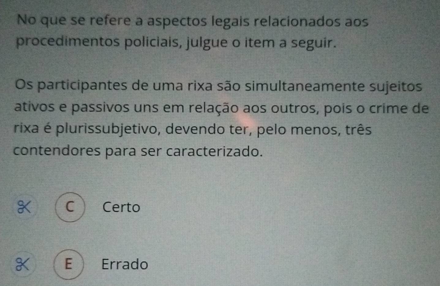 No que se refere a aspectos legais relacionados aos
procedimentos policiais, julgue o item a seguir.
Os participantes de uma rixa são simultaneamente sujeitos
ativos e passivos uns em relação aos outros, pois o crime de
rixa é plurissubjetivo, devendo ter, pelo menos, três
contendores para ser caracterizado.
Certo
E Errado