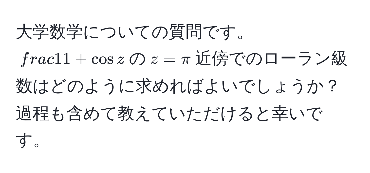 大学数学についての質問です。$ 1/1 + cos z $の$z = π$近傍でのローラン級数はどのように求めればよいでしょうか？過程も含めて教えていただけると幸いです。