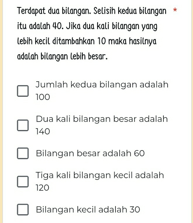 Terdapat dua bilangan. Selisih kedua bilangan *
itu adalah 40. Jika dua kali bilangan yang
lebih kecil ditambahkan 10 maka hasilnya
adalah bilangan lebih besar.
Jumlah kedua bilangan adalah
100
Dua kali bilangan besar adalah
140
Bilangan besar adalah 60
Tiga kali bilangan kecil adalah
120
Bilangan kecil adalah 30