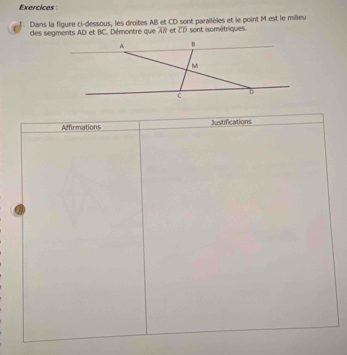 Exercices 
1. Dans la figure ci-dessous, les droites AB et CD sont parallèles et le point M est le milieu 
des segments AD et BC. Démontre que overline AB et overline CD sont isométriques.