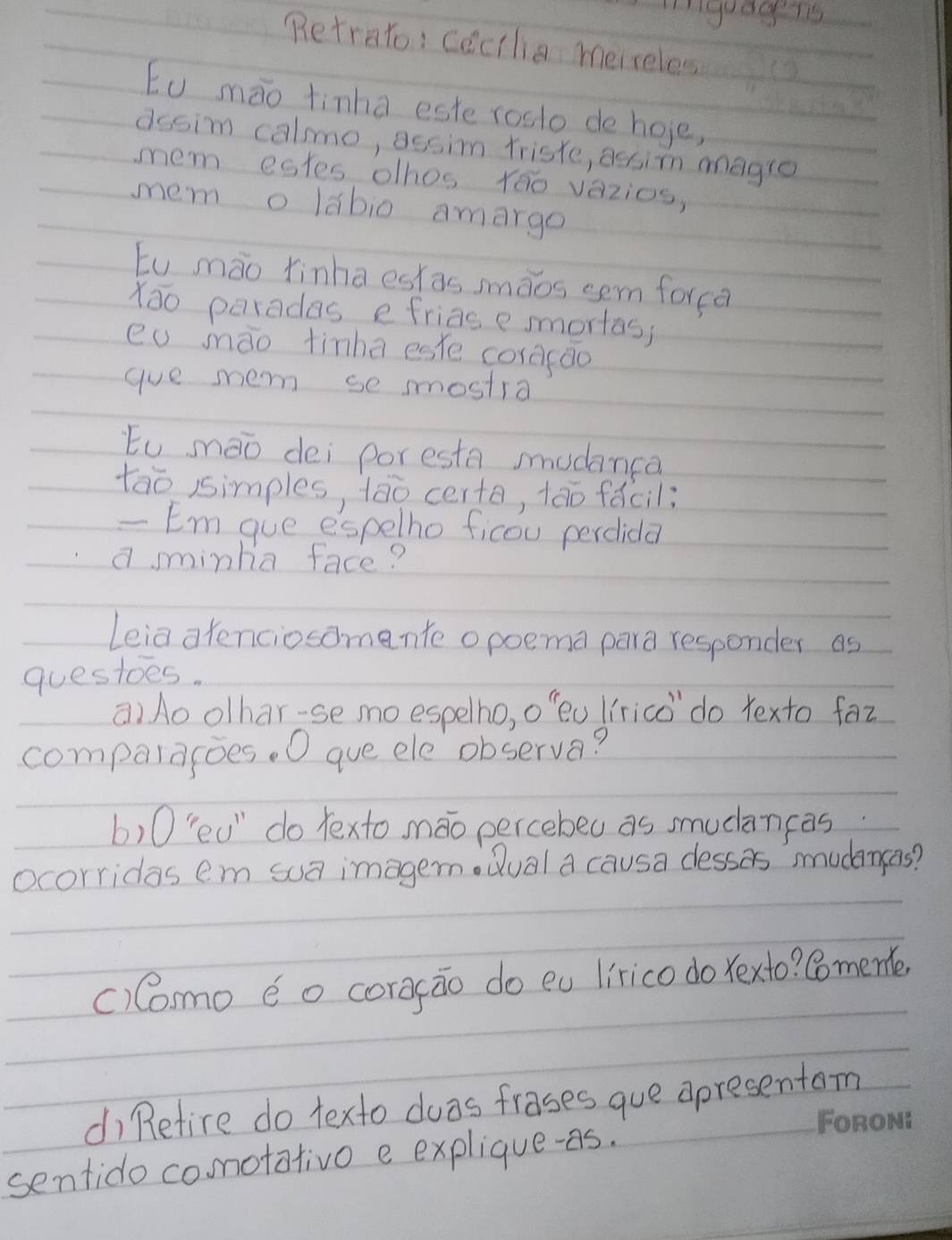 Inguagens 
Retrato: cecilia mereles 
Eu mào tinha este rosto de hoe, 
dssim calmo, assim triste, assin magre 
mem estes olhos Yao vazios, 
mem o labio amargo 
tu mào finha eskas mmàos sem forca 
Xao paradas efriasesmortas; 
eu mào tinha eske coracāo 
gue me se smostra 
tu mào dei poresta mudanca 
tao isimples, tào certe, tāo fǎcil: 
- Em gue espelho ficou percida 
a sminha face? 
Leia atenciosomente opoema para responder as 
questoes. 
a)Ao olhar-se moespelho, o'eu Iírico do Yexto faz 
compalagoes. O gue ele observa? 
b)0"eu" do texto máo percebeu as smucāncas 
ocorridas em sua imagen Qual a causa desses mudensas? 
()Como éo corgāo do eu lirico do Yexto? Comeme, 
di Refire do texto dwas frases gue apresentom 
ON 
sentido comotativo e explique-as.