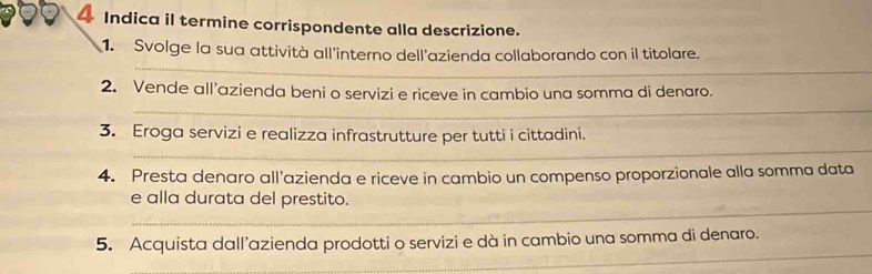 Indica il termine corrispondente alla descrizione. 
_ 
1. Svolge la sua attività all'interno dell'azienda collaborando con il titolare. 
_ 
2. Vende all’azienda beni o servizi e riceve in cambio una somma di denaro. 
_ 
3. Eroga servizi e realizza infrastrutture per tutti i cittadini. 
4. Presta denaro all'azienda e riceve in cambio un compenso proporzionale alla somma data 
_ 
e alla durata del prestito. 
_ 
5. Acquista dall’azienda prodotti o servizi e dà in cambio una somma di denaro.