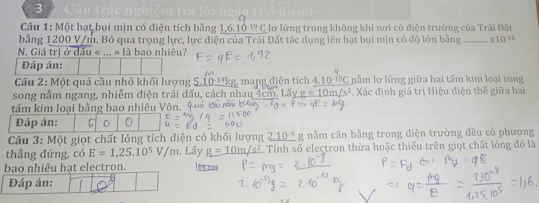 Câu trắc nghiệm trả lời ng 
a 
Câu 1: Một hạt bụi mịn có điện tích bằng 1, 6. 10 -¹ C lơ lửng trong không khí nơi có điện trường của Trái Đất 
bằng 1200 V/m. Bỏ qua trọng lực, lực điện của Trái Đất tác dụng lên hạt bụi mịn có độ lớn bằng ; …. * 10^(-16)
N. Giá trị ở dấu « ... » là bao nhiêu? 
Đáp án: 

Câu 2: Một quả cầu nhỏ khối lượng 5.10-14kg, mang điện tích 4.10-¹ªC nằm lơ lửng giữa hai tấm kim loại song 
song nằm ngang, nhiễm điện trái dấu, cách nhau 4cm. Lấy n/s^2 * Xác định giá trị Hiệu điện thế giữa hai 
tấm kim loại bằng bao nhiêu Vôn. 9 
Câu 3: Một giọt chất lỏng tích điện có khối lượng _ 2.10^(-9) g nằm cân bằng trong điện trường đều có phương 
thẳng đứng, có E=1, 25.10^5V/m. Lấy g=10m/s^2 2. Tính số electron thừa hoặc thiếu trên giọt chất lỏng đó là 
bao nhiêu hạt electron. 0n0c0
Đáp án: