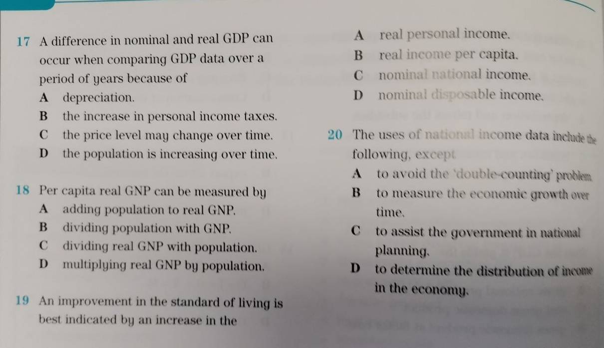 A difference in nominal and real GDP can A real personal income.
occur when comparing GDP data over a B real income per capita.
period of years because of
C nominal national income.
A depreciation. D nominal disposable income.
B the increase in personal income taxes.
C the price level may change over time. 20 The uses of national income data include the
D the population is increasing over time. following, except
A to avoid the 'double-counting’ problem.
18 Per capita real GNP can be measured by B to measure the economic growth over
A adding population to real GNP. time.
B dividing population with GNP. C to assist the government in national
C dividing real GNP with population. planning.
D multiplying real GNP by population. D to determine the distribution of income
in the economy.
19 An improvement in the standard of living is
best indicated by an increase in the