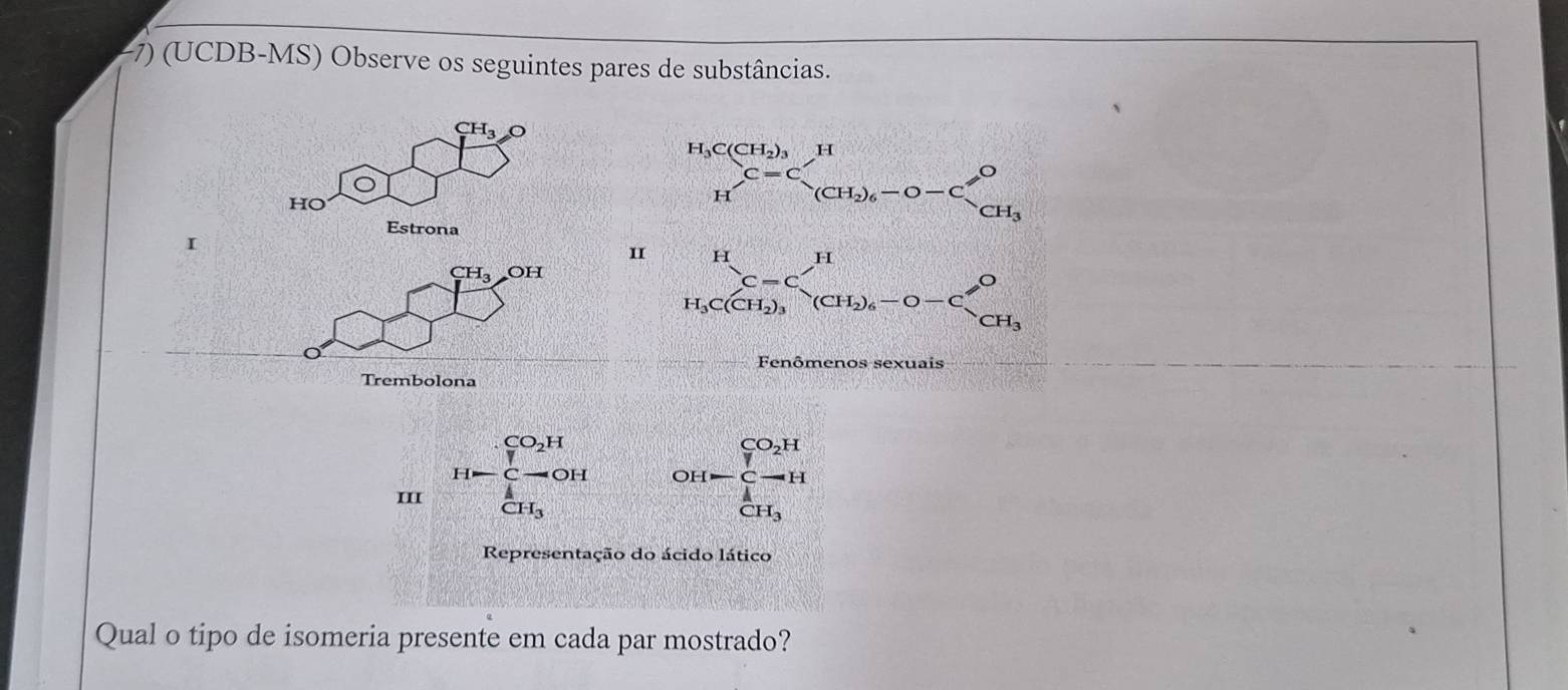 −7) (UCDB-MS) Observe os seguintes pares de substâncias.
CH_3O
HO
Estrona
I
I
CH_3 OH
nômenos sexuais
Trembolona
III H=frac ∈tlimits _ 1/7 ^CO_2H∈tlimits _ 1/7 ^C-OH
OH-beginarrayr CO_2^((CO_2)H)∈tlimits _CH_3^A
Representação do ácido lático
Qual o tipo de isomeria presente em cada par mostrado?