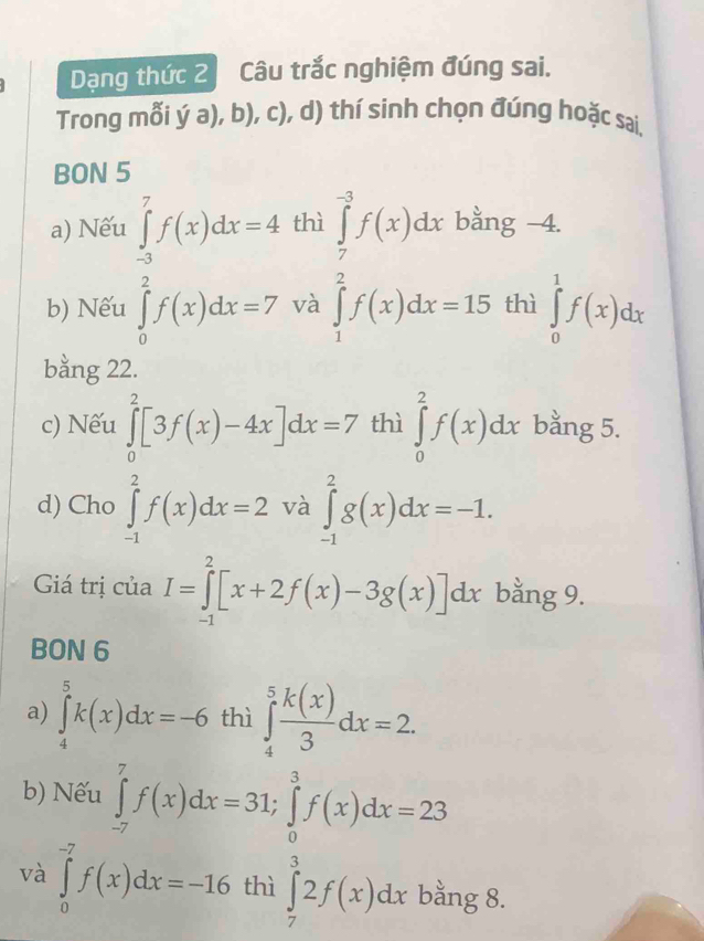 Dạng thức 2 Câu trắc nghiệm đúng sai. 
Trong mỗi ý a), b), c), d) thí sinh chọn đúng hoặc sai. 
BON 5 
a) Nếu ∈tlimits _(-3)^7f(x)dx=4 thì ∈tlimits _7^((-3)f(x)dx bằng -4. 
b) Nếu ∈tlimits _0^2f(x)dx=7 và ∈tlimits _1^2f(x)dx=15 thì ∈tlimits _0^1f(x)dx
bằng 22. 
c) Nếu ∈tlimits _0^2[3f(x)-4x]dx=7 thì ∈tlimits _0^2f(x)dx bằng 5. 
d) Cho ∈tlimits _(-1)^2f(x)dx=2 và ∈tlimits _(-1)^2g(x)dx=-1. 
Giá trị của I=∈tlimits _(-1)^2[x+2f(x)-3g(x)]dx bằng 9. 
BON 6 
a) ∈tlimits _4^5k(x)dx=-6 thì ∈tlimits _4^5frac k(x))3dx=2. 
b) Nếu ∈tlimits _(-7)^7f(x)dx=31; ∈tlimits _0^3f(x)dx=23
và ∈tlimits _0^(-7)f(x)dx=-16 thì ∈tlimits _7^32f(x)dx bằng 8.