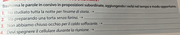 Trasforma le parole in corsivo in proposizioni subordinate, aggiungendo i verbi nel tempo e modo opportuno. 
1.Ho studiato tutta la notte per l’esame di storia.→_ 
2. Sto preparando una torta senza farina. →_ 
3. Non abbiamo chiuso occhio per il caldo soffocante. →_ 
4. Devi spegnere il cellulare durante la riunione. 
_