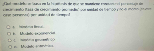 ¿Qué modelo se basa en la hipótesis de que se mantiene constante el porcentaje de
crecimiento (tasa de crecimiento promedio) por unidad de tiempo y no el monto (en este
caso personas) por unidad de tiempo?
a. Modelo lineal.
b. Modelo exponencial.
c. Modelo geométrico
d. Modelo aritmético.