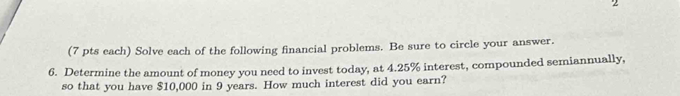 2 
(7 pts each) Solve each of the following financial problems. Be sure to circle your answer. 
6. Determine the amount of money you need to invest today, at 4.25% interest, compounded semiannually, 
so that you have $10,000 in 9 years. How much interest did you earn?