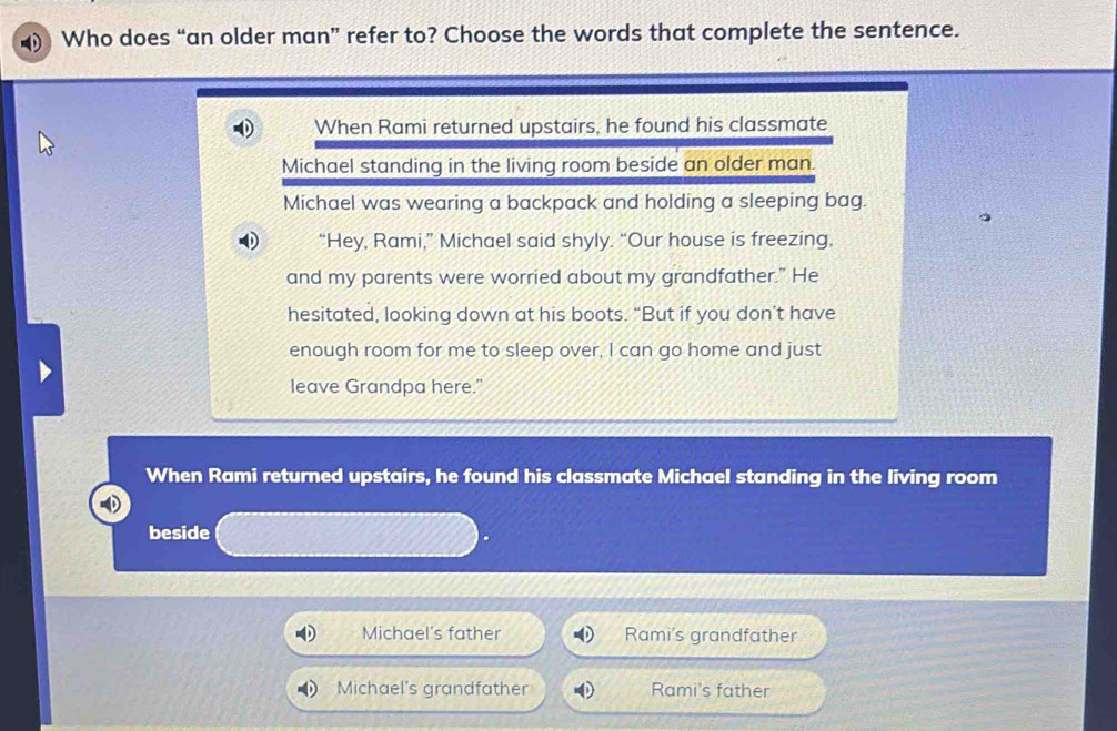 Who does “an older man” refer to? Choose the words that complete the sentence.
When Rami returned upstairs, he found his classmate
Michael standing in the living room beside an older man.
Michael was wearing a backpack and holding a sleeping bag.
“Hey, Rami,” Michael said shyly. “Our house is freezing.
and my parents were worried about my grandfather." He
hesitated, looking down at his boots. “But if you don’t have
enough room for me to sleep over, I can go home and just
leave Grandpa here."
When Rami returned upstairs, he found his classmate Michael standing in the living room
beside
Michael's father Rami's grandfather
Michael's grandfather Rami's father