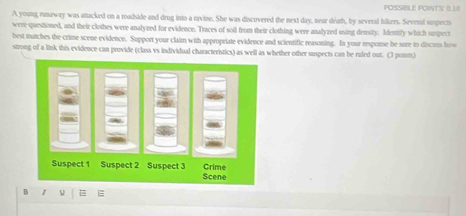 POSSIBLE POINTS: 0.18 
A young runaway was attacked on a roadside and drug into a ravine. She was discovered the next day, near déath, by several hikers. Several suspects 
were questioned, and their clothes were analyzed for evidence. Traces of soil from their clothing were analyzed using density. Identify which suspect 
best matches the crime scene evidence. Support your claim with appropriate evidence and scientific reasoning. In your response be sure to discuss how 
strong of a link this evidence can provide (class vs individual characteristics) as well as whether other suspects can be ruled out. (3 points) 
B ī y =