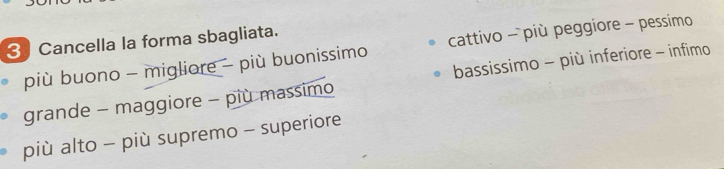 Cancella la forma sbagliata.
più buono - migliore - più buonissimo cattivo - più peggiore - pessimo
grande - maggiore - più massimo bassissimo - più inferiore - infimo
più alto - più supremo - superiore