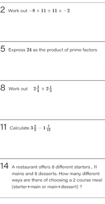 Work out -8+11+11* -2
5 Express 24 as the product of prime factors 
8 Work out 2 3/4 +2 1/3 
11 Calculate 3 2/3 -1 7/12 
14 A restaurant offers 8 different starters , 11
mains and 8 desserts. How many different 
ways are there of choosing a 2 course meal 
(starter+main or main+dessert) ?