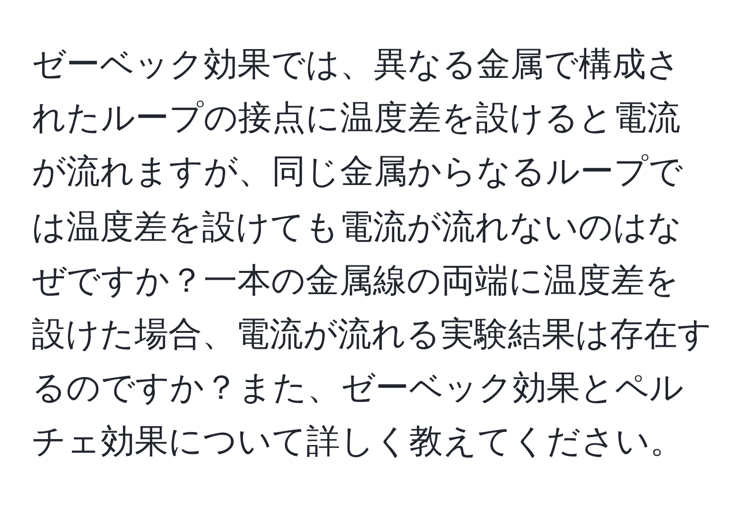 ゼーベック効果では、異なる金属で構成されたループの接点に温度差を設けると電流が流れますが、同じ金属からなるループでは温度差を設けても電流が流れないのはなぜですか？一本の金属線の両端に温度差を設けた場合、電流が流れる実験結果は存在するのですか？また、ゼーベック効果とペルチェ効果について詳しく教えてください。