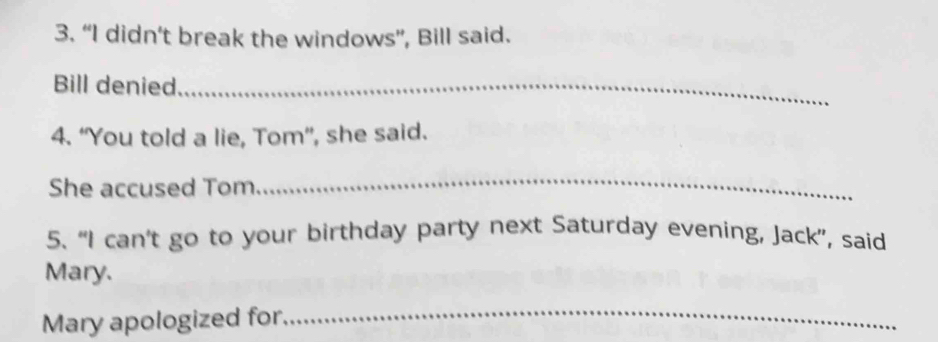 “I didn’t break the windows”, Bill said. 
Bill denied_ 
4. “You told a lie, Tom”, she said. 
She accused Tom 
_ 
5. “I can’t go to your birthday party next Saturday evening, Jack”, said 
Mary. 
Mary apologized for. 
_