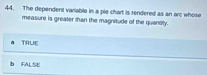 The dependent variable in a pie chart is rendered as an arc whose
measure is greater than the magnitude of the quantity.
a TRUE
b FALSE