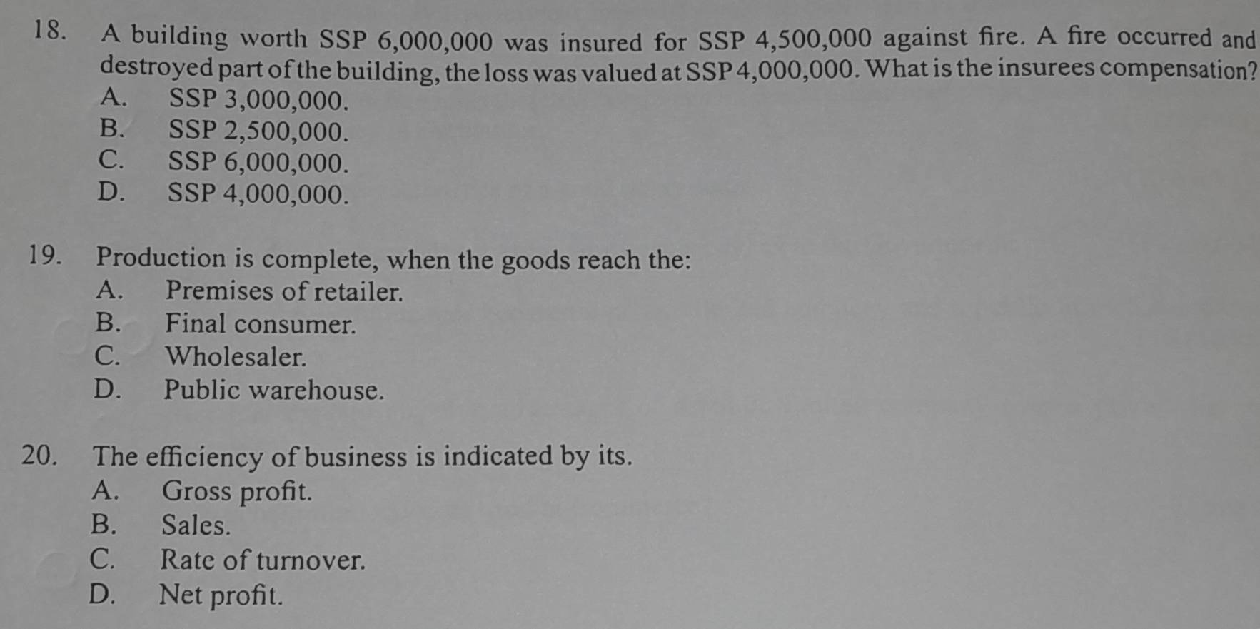 A building worth SSP 6,000,000 was insured for SSP 4,500,000 against fire. A fire occurred and
destroyed part of the building, the loss was valued at SSP 4,000,000. What is the insurees compensation?
A. SSP 3,000,000.
B. SSP 2,500,000.
C. SSP 6,000,000.
D. SSP 4,000,000.
19. Production is complete, when the goods reach the:
A. Premises of retailer.
B. Final consumer.
C. Wholesaler.
D. Public warehouse.
20. The efficiency of business is indicated by its.
A. Gross profit.
B. Sales.
C. Rate of turnover.
D. Net profit.