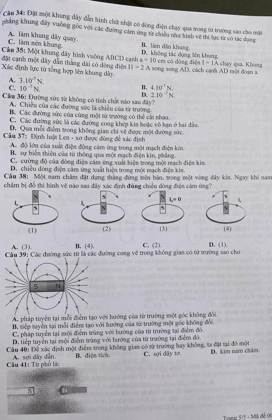 Đặt một khung dây dẫn hình chữ nhật có dòng điện chạy qua trong từ trường sao cho mặt
phẳng khung dây vuông góc với các đường cảm ứng từ chiều như hình vẽ thì lực từ có tác dụng
A. làm khung dây quay. B. làm dãn khung.
C. làm nén khung.
D. không tác dụng lên khung.
Câu 35: Một khung dây hình vuông ABCD cạnh a=10cm có dòng điện I=1A chạy qua. Khung
đặt cạnh một dây dẫn thẳng dài có dòng điện I1=2A song song AD, cách cạnh AD một đoạn a.
Xác định lực từ tổng hợp lên khung dây.
A. 3.10^(-7)N.
C. 10^(-7)N. B. 4.10^(-7)N.
D. 2.10^(-7)N.
Câu 36: Đường sức từ không có tính chất nào sau đây?
A. Chiều của các đường sức là chiều của từ trường.
B. Các đường sức của cùng một từ trường có thể cắt nhau.
C. Các đường sức là các đường cong khép kín hoặc vô hạn ở hai đầu.
D. Qua mỗi điểm trong không gian chỉ vẽ được một đường sức.
Câu 37: Định luật Len - xơ được dùng để xác định
A. độ lớn của suất điện động cảm ứng trong một mạch điện kín.
B. sự biến thiên của từ thông qua một mạch điện kín, phăng.
C. cường độ của dòng điện cảm ứng xuất hiện trong một mạch điện kín.
D. chiều dòng điện cảm ứng xuất hiện trong một mạch điện kín.
Câu 38: Một nam châm đặt dựng thẳng đứng trên bàn, trong một vòng dây kín. Ngay khi nam
châm bị đổ thì hình vẽ nào sau đây xác định đúng chiều dòng điện cảm ứng?

A. (3). B. (4). C. (2). D. (1).
Câu 39: Các đường sức từ là các đường cong vẽ trong không gian có từ trường sao cho
A. pháp tuyến tại mỗi điểhướng của từ trường một góc không đổi.
B. tiếp tuyến tại mỗi điểm tạo với hướng của từ trường một góc không đổi.
C. pháp tuyển tại mội điểm trùng với hướng của từ trường tại điểm đó.
D. tiếp tuyến tại mội điểm trùng với hướng của từ trường tại điểm đó.
Câu 40: Để xác định một điểm trong không gian có từ trường hay không, ta đặt tại đó một
A. sợi dây dẫn. B. điện tích. C. sợi dây tơ. D. kim nam châm.
Câu 41: Từ phổ là:
s
N
Trang 5/5 - Mã đề 00