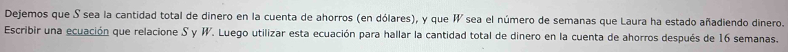 Dejemos que S sea la cantidad total de dinero en la cuenta de ahorros (en dólares), y que W sea el número de semanas que Laura ha estado añadiendo dinero. 
Escribir una ecuación que relacione S y W. Luego utilizar esta ecuación para hallar la cantidad total de dinero en la cuenta de ahorros después de 16 semanas.