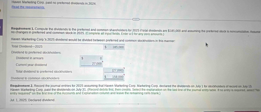 Haven Marketing Corp. paid no preferred dividends in 2024. 
Read the requirements. 
Requirement 1. Compute the dividends to the preferred and common shareholders for 2025 if total dividends are $185,000 and assuming the preferred stock is noncumulative Assume 
no changes in preferred and common stock in 2025. (Complete all input fields. Enter a 0 for any zero amounts.) 
Haven Marketing Corp.'s 2025 dividend would be divided between preferred and common stockholders in this manner: 
Total Dividend—2025 $ 185,000
Dividend to preferred stockholders: 
Dividend in arrears $ 0
Current year dividend
27,000
Total dividend to preferred stockholders
_ (27,000)
Dividend to common stockholders
_ $158,000
Requirement 2. Record the journal entries for 2025 assuming that Haven Marketing Corp. Marketing Corp. declared the dividends on July 1 for stockholders of record on July 15 
Haven Marketing Corp, paid the dividends on July 31. (Record debits first, then credits. Select the explanation on the last line of the journal entry table If no entry is required seect"No 
entry required'' on the first line of the Accounts and Explanation column and leave the remaining cells blank.) 
Jul. 1, 2025: Declared dividend.