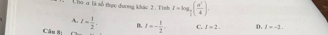 Cho a là số thực dương khác 2 . Tính I=log _ a/2 ( a^2/4 ). 
1
A. I= 1/2 . B. I=- 1/2 . C. I=2. D. I=-2. 
Câu 8: C