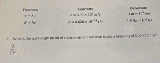 Equations Constants Conversions
c=lambda v
c=3.00* 10^8m/s 1m=10^9nm
E=hnu
h=6.626* 10^(-34)J/s 1MHz=10^6Hz
1. What is the wavelength (in m) of electromagnetic radiation having a frequency of 5.00* 10^(13)H_2 7