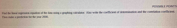 POSSIBLE POINTS 
Find the linear regression equation of the data using a graphing calculator. Also write the coefficient of determination and the correlation coefficient. 
Then make a prediction for the year 2000.