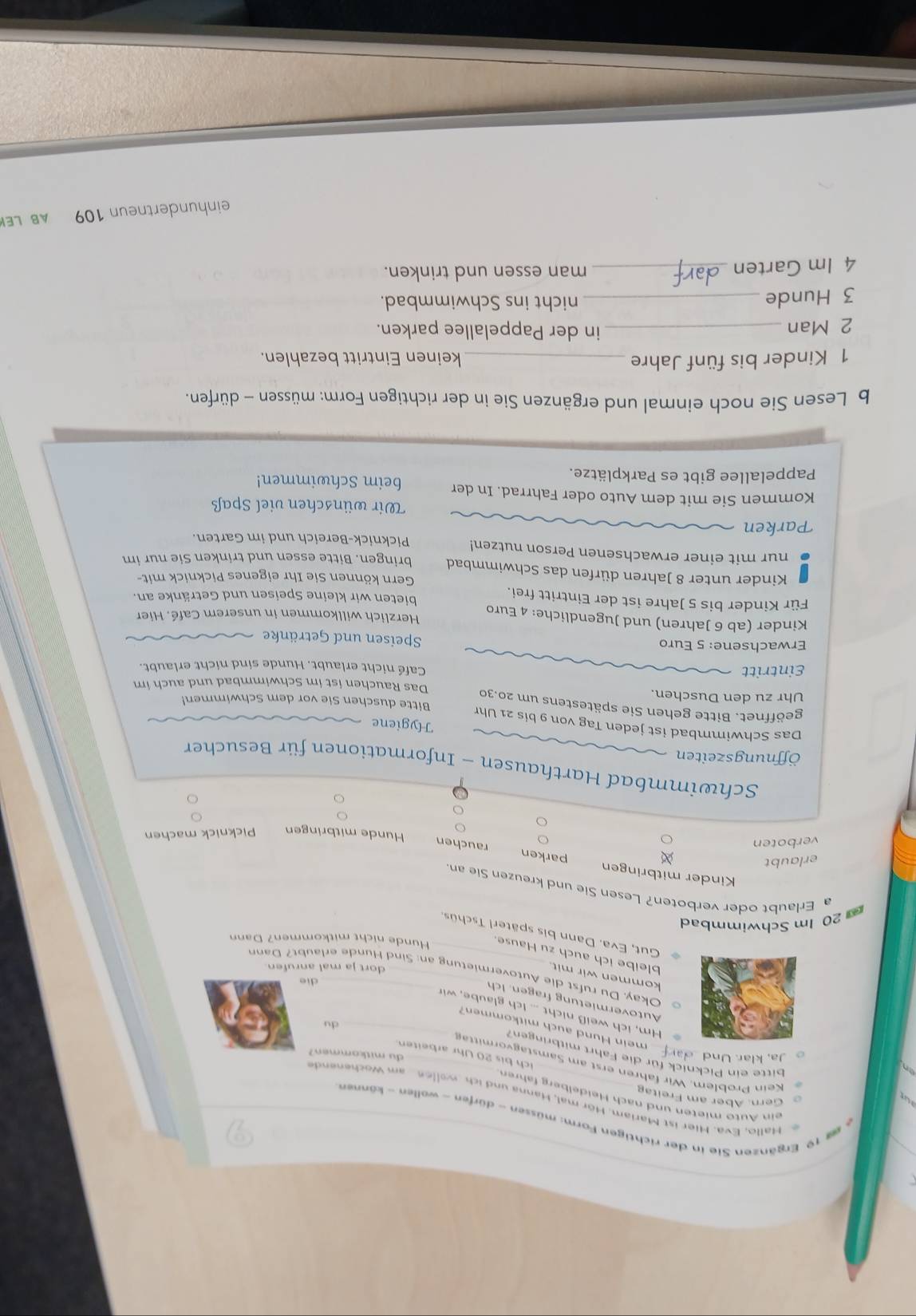 Ergänzen Sie in der richtigen Form: müssen - dürfen - wollen - können
allo, Eva. Hier ist Mariam. Hör mal, Hanna und  i     oen am Woch en e  
ein Auto mieten und nach Heidelberg fahren
G ern. Aber am  F rei ta 
Kein Problem, Wir fahren erst am Samstagvorm itta
bitte ein Picknick für die Fahrt mitbringen?
du mitkommen?
ich bis 20 Uhr arbeiten
o Ja, klar. Und __ar mein Hund auch mitkommen?_
du
Hm, ich weiß nicht ... Ich glaube, wir
Autovermietung fragen. Ich_
die
kommen wir mit_
Okay. Du rufst die Autovermietung an: Sind Hunde erlaubt? Dann
dort ja mal anrufen.
bleibe ich auch zu Hause Hunde nicht mitkommen? Dann
Gut, Eva. Dann bis späterl Tschüs.
20 Im Schwimmbad
a Erlaubt oder verboten? Lesen Sie und kreuzen Sie an
Kinder mitbringen parken rauchen
erlaubt
verboten
Hunde mitbringen Picknick machen
Schwimmbad Harthausen - Informationen für Besucher
Öffnungszeiten
Hygiene
Das Schwimmbad ist jeden Tag von 9 bis 21 Uhr
geöffnet. Bitte gehen Sie spätestens um 20.30 Bitte duschen Sie vor dem Schwimmen!
Uhr zu den Duschen. Das Rauchen ist im Schwimmbad und auch im
Eintritt Café nicht erlaubt. Hunde sind nicht erlaubt.
Erwachsene: 5 Euro Speisen und Getränke
Kinder (ab 6 Jahren) und Jugendliche: 4 Euro Herzlich willkommen in unserem Café. Hier
Für Kinder bis 5 Jahre ist der Eintritt frei. bieten wir kleine Speisen und Getränke an.
Kinder unter 8 Jahren dürfen das Schwimmbad Gern können Sie Ihr eigenes Picknick mit-
nur mit einer erwachsenen Person nutzen! bringen. Bitte essen und trinken Sie nur im
Picknick-Bereich und im Garten.
Parken
Wir wünschen viel Spaß
Kommen Sie mit dem Auto oder Fahrrad. In der beim Schwimmen!
Pappelallee gibt es Parkplätze.
b Lesen Sie noch einmal und ergänzen Sie in der richtigen Form: müssen - dürfen.
1 Kinder bis fünf Jahre _keinen Eintritt bezahlen
2 Man _in der Pappelallee parken.
3 Hunde _nicht ins Schwimmbad.
4 Im Garten _man essen und trinken.
einhndertn e n 109  AB