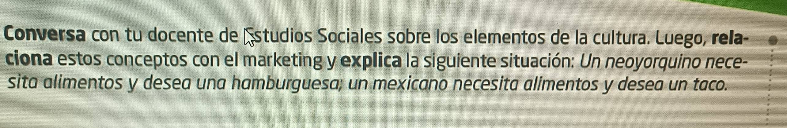 Conversa con tu docente de Estudios Sociales sobre los elementos de la cultura. Luego, rela- 
ciona estos conceptos con el marketing y explica la siguiente situación: Un neoyorquino nece- 
sita alimentos y desea una hamburguesa; un mexicano necesita alimentos y desea un taco.