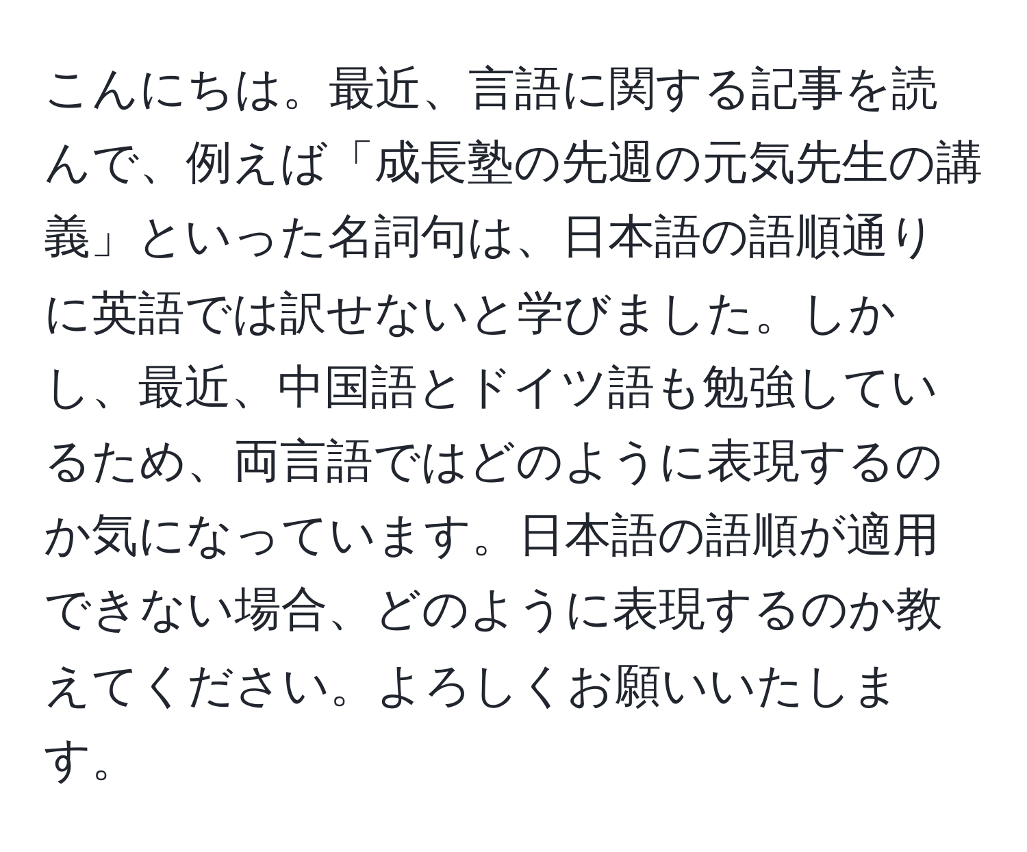 こんにちは。最近、言語に関する記事を読んで、例えば「成長塾の先週の元気先生の講義」といった名詞句は、日本語の語順通りに英語では訳せないと学びました。しかし、最近、中国語とドイツ語も勉強しているため、両言語ではどのように表現するのか気になっています。日本語の語順が適用できない場合、どのように表現するのか教えてください。よろしくお願いいたします。